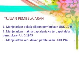TUJUAN PEMBELAJARAN
1. Menjelaskan pokok pikiran pembukaan UUD 1945
2. Menjelaskan makna tiap alenia yg terdapat dalam
pembukaan UUD 1945
3. Menjelaskan kedudukan pembukaan UUD 1945
 