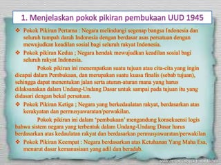 1. Menjelaskan pokok pikiran pembukaan UUD 1945
 Pokok Pikiran Pertama : Negara melindungi segenap bangsa Indonesia dan
seluruh tumpah darah Indonesia dengan berdasar asas persatuan dengan
mewujudkan keadilan sosial bagi seluruh rakyat Indonesia.
 Pokok pikiran Kedua ; Negara hendak mewujudkan keadilan sosial bagi
seluruh rakyat Indonesia.
Pokok pikiran ini menempatkan suatu tujuan atau cita-cita yang ingin
dicapai dalam Pembukaan, dan merupakan suatu kuasa finalis (sebab tujuan),
sehingga dapat menentukan jalan serta aturan-aturan mana yang harus
dilaksanakan dalam Undang-Undang Dasar untuk sampai pada tujuan itu yang
didasari dengan bekal persatuan.
 Pokok Pikiran Ketiga ; Negara yang berkedaulatan rakyat, berdasarkan atas
kerakyatan dan permusyawaratan/perwakilan.
Pokok pikiran ini dalam ‘pembukaan’ mengandung konsekuensi logis
bahwa sistem negara yang terbentuk dalam Undang-Undang Dasar harus
berdasarkan atas kedaulatan rakyat dan berdasarkan permusyawaratan/perwakilan
 Pokok Pikiran Keempat : Negara berdasarkan atas Ketuhanan Yang Maha Esa,
menurut dasar kemanusiaan yang adil dan beradab.
 