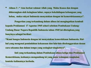 • Alinea 3 : “ Atas berkat rahmat Allah yang Maha Kuasa dan dengan
didorongkan oleh keinginan luhur, supaya bekehidupan kebangsan yang
bebas, maka rakyat Indonesia menyatakan dengan ini kemerdekaaannya”.
Pengertian yang terkandung dalam alinea ini mengingatkan kembali
kepada Proklamasi 17 Agustus 1945 sehari sebelum Pembukaan Undang-
Undang Dasar Negara Republik Indonesia tahun 1945 ini ditetapkan,yang
bunyinya sebagai berikut:
“Kami bangsa Indonesia dengan ini menyatakan kemerdekaan Indonesia. Hal-
hal yang mengenai pemindahan kekuasaan dan lain-lain diselenggarakan denan
cara seksama dan dalam tempo yang sesingkat-singkatnya”.
Inti yang terkandung dalam Pembukaan alinea ketiga dan Proklamasi
Kemerdekaan, keduanya mengandung isi yang sama walaupun rangkaian
konteks kalimatnya berbeda.
 