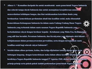• Alinea 4 : “ Kemudian daripada itu untuk membentuk suatu pemerintah Negara Indonesia
dan seluruh tumpa darah Indonesia dan untuk memajukan kesejahteraan umum
mencerdaskan kehidupan bangsa, dan ikut melaksanakan ketertiban dunia yang
berdasarkan kemerdekaan perdamaian abadi dan keadilan sosial, maka disusunlah
Kemerdekaan Kebangsaan Indonesia itu dalam suatu Undang-Undang Dasar Negara
Indonesia yang terbentuk dalam suatu susunan Negara Republik Indonesia yang
berkedaulatan rakyat dengan berdasar kepada : Ketuhanan yang Maha Esa, Kemanusiaan
yang adil dan beradab, Persatuan Indonesia, dan Kerakyatan yang dipimpin oleh hikmat
kebijaksanaan dalam permusyawaratan perwakilan, serta dengan mewujudkan suatu
keadilan sosial bagi seluruh rakyat Indonesia”.
• Setelah dalam alinea pertama, kedua, dan ketiga dijelaskan tentang alasan dasar serta
hubungan langsung dengan kemerdekaan maka dalam alinea keempat ini sebagai kelanjutan
berdirinya Negara Republik Indonesia tanggal 17 Agustus 1945, dirinci lebih lanjut tentang
prinsip-prinsip serta pokok-pokok kaidah penbentukan pemerintah Negara Indonesia.
 