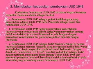 3. Menjelaskan kedudukan pembukaan UUD 1945
Kedudukan Pembukaan UUD 1945 di dalam Negara Kesatuan
Republik Indonesia adalah sebagai berikut.
• a. Pembukaan UUD 1945 sebagai pokok kaidah negara yang
menentukan adanya UUD 1945 serta Pancasila sebagai dasar dari
Pembukaan UUD 1945.
• b. Pembukaan UUD 1945 sebagai pernyataan kemerdekaan
Indonesia yang termuat pada alinea ketiga yang menyatakan tentang
tindakan-tindakan yan harus dilaksanakan sehubungan dengan
pernyataan kemerdekaan itu, yaitu mewujudkan cita-cita bangsa
Indonesia.
• c. Pembukaan UUD 1945 sebagai tertib hukum tertinggi di negara
Indonesia karena memuat Pancasila yang merupakan norma dasar yang
menjadi dasar bagi penyuruhan tertib hukum di Indonesia. Dengan
demikian, Pembukaan UUD 1945 memiliki kedudukan sebagai tertib
hukum tertinggi, pasal-pasal dalam Batang Tubuh UUD 1945 dan
peraturan-peraturan hukum di bawahnya berlaku dan berdasarkan pada
nilai-nilai yang terkandung dalam Pembukaan UUD 1945.
 