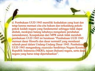 d. Pembukaan UUD 1945 memiliki kedudukan yang kuat dan
tetap karena memuat cita-cita hukum dan terkandung pokok-
pokok kaidah negara yang fundamental sehingga tidak dapat
diubah, meskipun batang tubuhnya mengalami perubahan
(amendemen). Kesepakatan dari MPR untuk tidak merubah
pembukaan UUD 1945 ini beralasan “Pembukaan UUD 1945
memuat dasar filosofis dan dasar normatif yang mendasari
seluruh pasal dalam Undang-Undang Dasar 1945. Pembukaan
UUD 1945 mengandung staatsidee berdirinya Negara Kesatuan
Republik Indonesia (NKRI), tujuan (haluan) negara, serta dasar
negara yang harus tetap dipertahankan”.
 