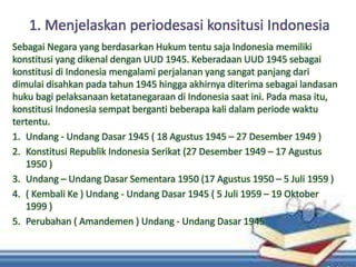 1. Menjelaskan periodesasi konsitusi Indonesia
Sebagai Negara yang berdasarkan Hukum tentu saja Indonesia memiliki
konstitusi yang dikenal dengan UUD 1945. Keberadaan UUD 1945 sebagai
konstitusi di Indonesia mengalami perjalanan yang sangat panjang dari
dimulai disahkan pada tahun 1945 hingga akhirnya diterima sebagai landasan
huku bagi pelaksanaan ketatanegaraan di Indonesia saat ini. Pada masa itu,
konstitusi Indonesia sempat berganti beberapa kali dalam periode waktu
tertentu.
1. Undang - Undang Dasar 1945 ( 18 Agustus 1945 – 27 Desember 1949 )
2. Konstitusi Republik Indonesia Serikat (27 Desember 1949 – 17 Agustus
1950 )
3. Undang – Undang Dasar Sementara 1950 (17 Agustus 1950 – 5 Juli 1959 )
4. ( Kembali Ke ) Undang - Undang Dasar 1945 ( 5 Juli 1959 – 19 Oktober
1999 )
5. Perubahan ( Amandemen ) Undang - Undang Dasar 1945
 