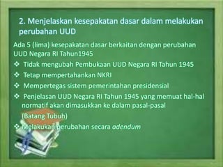 2. Menjelaskan kesepakatan dasar dalam melakukan
perubahan UUD
Ada 5 (lima) kesepakatan dasar berkaitan dengan perubahan
UUD Negara RI Tahun1945
 Tidak mengubah Pembukaan UUD Negara RI Tahun 1945
 Tetap mempertahankan NKRI
 Mempertegas sistem pemerintahan presidensial
 Penjelasan UUD Negara RI Tahun 1945 yang memuat hal-hal
normatif akan dimasukkan ke dalam pasal-pasal
(Batang Tubuh)
 Melakukan perubahan secara adendum
 