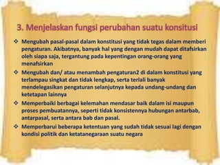 3. Menjelaskan fungsi perubahan suatu konsitusi
 Mengubah pasal-pasal dalam konstitusi yang tidak tegas dalam memberi
pengaturan. Akibatnya, banyak hal yang dengan mudah dapat ditafsirkan
oleh siapa saja, tergantung pada kepentingan orang-orang yang
menafsirkan
 Mengubah dan/ atau menambah pengaturan2 di dalam konstitusi yang
terlampau singkat dan tidak lengkap, serta terlali banyak
mendelegasikan pengaturan selanjutnya kepada undang-undang dan
ketetapan lainnya
 Memperbaiki berbagai kelemahan mendasar baik dalam isi maupun
proses pembuatannya, seperti tidak konsistennya hubungan antarbab,
antarpasal, serta antara bab dan pasal.
 Memperbarui beberapa ketentuan yang sudah tidak sesuai lagi dengan
kondisi politik dan ketatanegaraan suatu negara
 