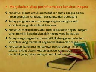 4. Menjelaskan sikap positif terhadap konsitusi Negara
 Konstitusi dibuat untuk memudahkan suatu bangsa dalam
melangsungkan kehidupan berbangsa dan bernegara
 Setiap penguasa bersama warga negara menghormati
konstitusi yang telah dibuat bersama
 Konstitusi merupakan suatu bukti kedaulatan negara. Negara
yang memiliki konstitusi adalah negara yang berdaulat
 Setiap warga negara harus memiliki kebanggaan terhadap
konstitusi yang membuat negaranya diakui oleh dunia
 Perubahan konstitusi hendaknya disikapi dengan bijak, bukan
sebagai akibat sistem ketatanegaraan yang mudah berubah
dan tidak jelas, tetapi sebagai bentuk perwujudan demokrasi
 