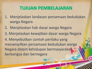 TUJUAN PEMBELAJARAN
1. Menjelaskan landasan persamaan kedudukan
warga Negara
2. Menjelaskan hak dasar warga Negara
3. Menjelaskan kewajiban dasar warga Negara
4. Menyebutkan contoh perilaku yang
menampilkan persamaan kedudukan warga
Negara dalam kehidupan bermasyarakat,
berbangsa dan bernegara
 