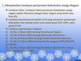1. Menjelaskan landasan persamaan kedudukan warga Negara
 Landasan ideal. Landasan ideal persamaan kedudukan warga
negara adalah Pancasila sebagai dasar negara yang terdiri atas
lima sila.
 Landasan konstitusional adalah UUD yang menjamin persamaan
kedudukan dan batang tubuh atau pasal-pasal UUD 1945, yaitu
pasal 27-34
 Landasan operasional, meliputi :
1) UU No 3 Tahun 2002 tentang Pertahanan Negara;
2) UU No 4 Tahun 2004 tentang Kekuasaan Kehakiman;
3) UU No 34 Tahun 2004 tentang Tentara Nasional Indonesia;
4) UU No 27 Tahun 2009 tentang Pemilu Anggota MPR,DPR,DPD,
dan DPRD.
5) UU No 2 Tahun 2011 tentang Perubahan Atas UU No 2 tahun
2008 tentang Partai Politik.
 
