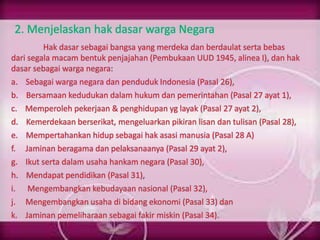 2. Menjelaskan hak dasar warga Negara
Hak dasar sebagai bangsa yang merdeka dan berdaulat serta bebas
dari segala macam bentuk penjajahan (Pembukaan UUD 1945, alinea I), dan hak
dasar sebagai warga negara:
a. Sebagai warga negara dan penduduk Indonesia (Pasal 26),
b. Bersamaan kedudukan dalam hukum dan pemerintahan (Pasal 27 ayat 1),
c. Memperoleh pekerjaan & penghidupan yg layak (Pasal 27 ayat 2),
d. Kemerdekaan berserikat, mengeluarkan pikiran lisan dan tulisan (Pasal 28),
e. Mempertahankan hidup sebagai hak asasi manusia (Pasal 28 A)
f. Jaminan beragama dan pelaksanaanya (Pasal 29 ayat 2),
g. Ikut serta dalam usaha hankam negara (Pasal 30),
h. Mendapat pendidikan (Pasal 31),
i. Mengembangkan kebudayaan nasional (Pasal 32),
j. Mengembangkan usaha di bidang ekonomi (Pasal 33) dan
k. Jaminan pemeliharaan sebagai fakir miskin (Pasal 34).
 