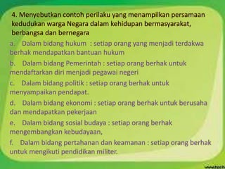 4. Menyebutkan contoh perilaku yang menampilkan persamaan
kedudukan warga Negara dalam kehidupan bermasyarakat,
berbangsa dan bernegara
a. Dalam bidang hukum : setiap orang yang menjadi terdakwa
berhak mendapatkan bantuan hukum
b. Dalam bidang Pemerintah : setiap orang berhak untuk
mendaftarkan diri menjadi pegawai negeri
c. Dalam bidang politik : setiap orang berhak untuk
menyampaikan pendapat.
d. Dalam bidang ekonomi : setiap orang berhak untuk berusaha
dan mendapatkan pekerjaan
e. Dalam bidang sosial budaya : setiap orang berhak
mengembangkan kebudayaan,
f. Dalam bidang pertahanan dan keamanan : setiap orang berhak
untuk mengikuti pendidikan militer.
 