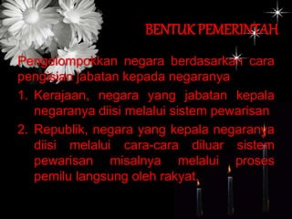 BENTUK PEMERINTAH
Pengelompokkan negara berdasarkan cara
pengisian jabatan kepada negaranya
1. Kerajaan, negara yang jabatan kepala
negaranya diisi melalui sistem pewarisan
2. Republik, negara yang kepala negaranya
diisi melalui cara-cara diluar sistem
pewarisan misalnya melalui proses
pemilu langsung oleh rakyat.
 