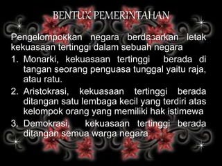 BENTUK PEMERINTAHAN
Pengelompokkan negara berdasarkan letak
kekuasaan tertinggi dalam sebuah negara
1. Monarki, kekuasaan tertinggi berada di
tangan seorang penguasa tunggal yaitu raja,
atau ratu.
2. Aristokrasi, kekuasaan tertinggi berada
ditangan satu lembaga kecil yang terdiri atas
kelompok orang yang memiliki hak istimewa
3. Demokrasi, kekuasaan tertinggi berada
ditangan semua warga negara
 