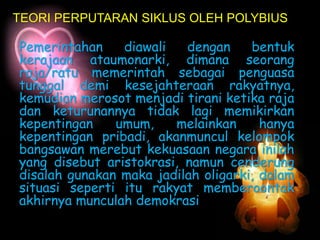 Pemerintahan diawali dengan bentuk
kerajaan ataumonarki, dimana seorang
raja/ratu memerintah sebagai penguasa
tunggal demi kesejahteraan rakyatnya,
kemudian merosot menjadi tirani ketika raja
dan keturunannya tidak lagi memikirkan
kepentingan umum, melainkan hanya
kepentingan pribadi, akanmuncul kelompok
bangsawan merebut kekuasaan negara inilah
yang disebut aristokrasi, namun cenderung
disalah gunakan maka jadilah oligarki, dalam
situasi seperti itu rakyat memberoontak
akhirnya munculah demokrasi
TEORI PERPUTARAN SIKLUS OLEH POLYBIUS
 