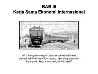 BAB III
Kerja Sama Ekonomi Internasional
MRT merupakan wujud kerja sama bilateral antara
pemerintah Indonesia dan Jepang. Apa yang diperoleh
Jepang dari kerja sama dengan Indonesia?
 
