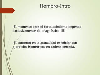 Hombro-Intro
-El momento para el fortalecimiento depende
exclusivamente del diagnóstico!!!!!
-El consenso en la actualidad es iniciar con
ejercicios isométricos en cadena cerrada.
 