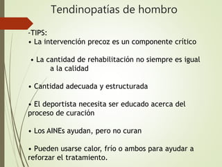 Tendinopatías de hombro
-TIPS:
• La intervención precoz es un componente crítico
• La cantidad de rehabilitación no siempre es igual
a la calidad
• Cantidad adecuada y estructurada
• El deportista necesita ser educado acerca del
proceso de curación
• Los AINEs ayudan, pero no curan
• Pueden usarse calor, frío o ambos para ayudar a
reforzar el tratamiento.
 