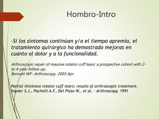 Hombro-Intro
-Si los síntomas continúan y/o el tiempo apremia, el
tratamiento quirúrgico ha demostrado mejoras en
cuanto al dolor y a la funcionalidad.
Arthroscopic repair of massive rotator cuff tears: a prospective cohort with 2-
to 4-year follow-up.
Bennett WF- Arthroscopy. 2003 Apr
Partial thickness rotator cuff tears: results of arthroscopic treatment.
Snyder S.J., Pachelli A.F., Del Pizzo W., et al. - Arthroscopy. 1991
 