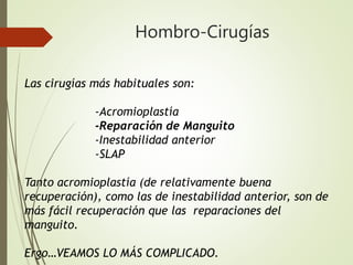 Hombro-Cirugías
Las cirugías más habituales son:
-Acromioplastía
-Reparación de Manguito
-Inestabilidad anterior
-SLAP
Tanto acromioplastía (de relativamente buena
recuperación), como las de inestabilidad anterior, son de
más fácil recuperación que las reparaciones del
manguito.
Ergo…VEAMOS LO MÁS COMPLICADO.
 