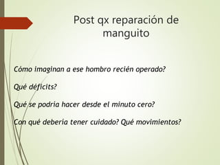 Post qx reparación de
manguito
Cómo imaginan a ese hombro recién operado?
Qué déficits?
Qué se podría hacer desde el minuto cero?
Con qué debería tener cuidado? Qué movimientos?
 