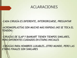 ACLARACIONES
-CADA CIRUGÍA ES DIFERENTE, INTERIORIZARSE, PREGUNTAR
-ACROMIOPLASTÍAS SON MUCHO MÁS RÁPIDAS (NO SE TOCA EL
TENDÓN)
-CIRUGÍAS DE SLAP Y BANKART TIENEN TIEMPOS SIMILARES,
PERO DIFERENTES CUIDADOS EN ETAPAS INICIALES
-CIRUGÍAS PARA HOMBROS LUXABLES…OTRO MUNDO, PERO LAS
ETAPAS FINALES SON SIMILARES
 
