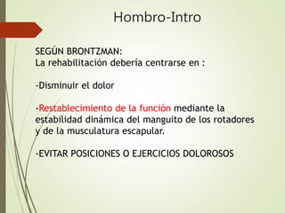 Hombro-Intro
SEGÚN BRONTZMAN:
La rehabilitación debería centrarse en :
-Disminuir el dolor
-Restablecimiento de la función mediante la
estabilidad dinámica del manguito de los rotadores
y de la musculatura escapular.
-EVITAR POSICIONES O EJERCICIOS DOLOROSOS
 