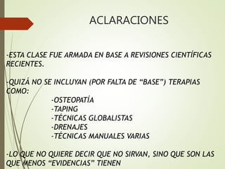 ACLARACIONES
-ESTA CLASE FUE ARMADA EN BASE A REVISIONES CIENTÍFICAS
RECIENTES.
-QUIZÁ NO SE INCLUYAN (POR FALTA DE “BASE”) TERAPIAS
COMO:
-OSTEOPATÍA
-TAPING
-TÉCNICAS GLOBALISTAS
-DRENAJES
-TÉCNICAS MANUALES VARIAS
-LO QUE NO QUIERE DECIR QUE NO SIRVAN, SINO QUE SON LAS
QUE MENOS “EVIDENCIAS” TIENEN
 