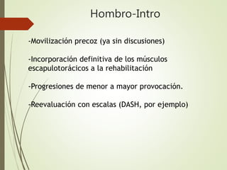 Hombro-Intro
-Movilización precoz (ya sin discusiones)
-Incorporación definitiva de los músculos
escapulotorácicos a la rehabilitación
-Progresiones de menor a mayor provocación.
-Reevaluación con escalas (DASH, por ejemplo)
 