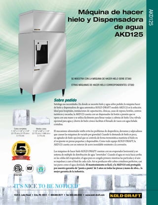 Máquina de hacer




                                                                                                                                                         AKD125
                                                                    hielo y Dispensadora
                                                                                 de agua
                                                                                 AKD125




                                                                        SE MUESTRA CON lA MáqUiNA DE hACER hiElO SERiE GT360

                                                                        OTRAS MáqUiNAS DE hACER hiElO CORRESPONDiENTES: GT560




                                                     Sobre pedido
                                                     Satisfaga sus necesidades. En donde se necesita hielo y agua sobre pedido, la máquina hacer
                                                     de hielo y dispensadora de agua automática KOLD-DRAFT modelo AKD125 es la solución.
                                                     Ideal para hospitales, instalaciones de capacitación, clínicas, casas de reposo, hoteles, centros
                                                     turísticos y escuelas, la AKD125 cuenta con un dispensador de botón a presión que se
                                                     opera con una mano y se utiliza fácilmente para llenar vasijas y cubetas de hielo. Una válvula
                                                     opcional para agua y chorro de hielo cónico facilitan el llenado de vasos con agua helada
                                                     cristalina.
    Cubos completos             Medios cubos
1-1/4" x 1-1/4" x 1-1/4"    1-1/4" x 5/8" x 1-1/4"   El mecanismo alimentador sinfín evita los problemas de desperdicio, derrames y salpicaduras
(3.175 cm x 3.175 cm x     (3.175 cm x 1.588 cm x
       3.175 cm)                 3.175 cm)
                                                     que causan las máquinas de vaciado por gravedad. Cuando la demanda de hielo es poca,
                                                     un agitador de hielo opcional que se controla de forma termostática mantiene el hielo en
                                                     el recipiente en piezas pequeñas y dispensables. Como todo equipo KOLD-DRAFT, la
                                                     AKD125 cuenta con un exterior de acero inoxidable resistente a la corrosión.

                                                     Las máquinas de hacer hielo KOLD-DRAFT cuentan con un evaporador horizontal y un
                                                     sistema de múltiple de distribución de agua "invertidos". Cuando el agua se rocía hacia arriba
                                                     en las celdas del evaporador, el agua pura se congela primero mientras las partículas y el aire
                                                     se impulsan y caen al final de cada ciclo. Así se producen sólo cubos cristalinos perfectos, casi
                                                     tan puros como el agua destilada. El mantenimiento es fácil, y la AKD125 está protegida
                                                     por nuestra garantía de "punta a punta" de 5 años en todas las piezas y mano de obra... la
                                                     mejor garantía de la industria.




   It’s NIce to be NotIced                                                     ™



   1525 E. Lake Road • Erie, PA 16511 • 800.840.9577 • fax 800.548.9392 • www.kold-draft.com
 