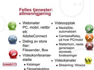 Felles tjenester:
allmenngjøring

   Webmøter           Videoopptak
    PC, mobil, nettbr    MediaSite,
                                                13
    ett:                  automatisert
    AdobeConnect         CamtasiaRelay,
                          på hver PC/mobil
   Deling av store
                         Matterhorn, neste
    filer:
                          generasjon
    Filesender, Box       storskala
   Videokonferanse-      forelesninger
    støtte             Videokanaler
     Kataloger             Streaming: Wowza
     Flerpartskobling
 
