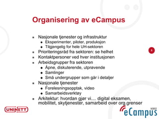 Organisering av eCampus

   Nasjonale tjenester og infrastruktur
        Eksperimenter, piloter, produksjon
        Tilgjengelig for hele UH-sektoren
                                                          5
   Prioriteringsråd fra sektoren: se helhet
   Kontaktpersoner ved hver institusjonen
   Arbeidsgrupper fra sektoren
        Åpne, diskuterende, utprøvende
        Samlinger
        Små undergrupper som går i detaljer
   Nasjonale tjenester
        Forelesningsopptak, video
        Samarbeidsverktøy
   Arkitektur: hvordan gjør vi.... digital eksamen,
    mobilitet, skytjenester, samarbeid over org.grenser
 