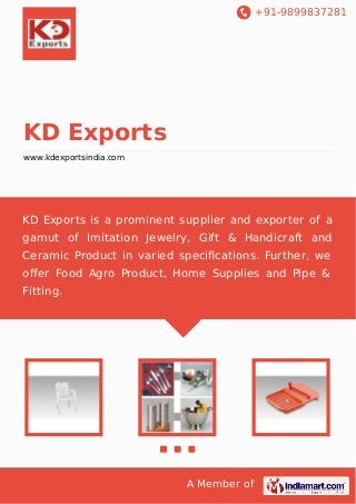 +91-9899837281

KD Exports
www.kdexportsindia.com

KD Exports is a prominent supplier and exporter of a
gamut of Imitation Jewelry, Gift & Handicraft and
Ceramic Product in varied speciﬁcations. Further, we
oﬀer Food Agro Product, Home Supplies and Pipe &
Fitting.

A Member of

 
