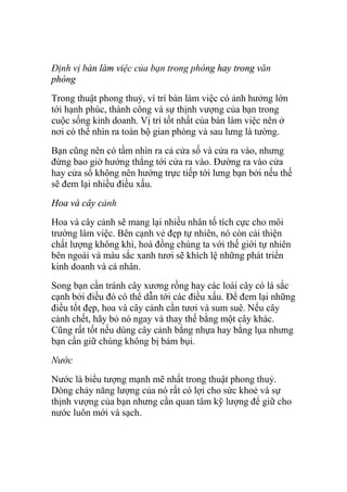 Định vị bàn làm việc của bạn trong phòng hay trong văn
phòng
Trong thuật phong thuỷ, ví trí bàn làm việc có ảnh hưởng lớn
tới hạnh phúc, thành công và sự thịnh vượng của bạn trong
cuộc sống kinh doanh. Vị trí tốt nhất của bàn làm việc nên ở
nơi có thể nhìn ra toàn bộ gian phòng và sau lưng là tường.
Bạn cũng nên có tầm nhìn ra cả cửa số và cửa ra vào, nhưng
đừng bao giờ hướng thẳng tới cửa ra vào. Đường ra vào cửa
hay cửa sổ không nên hướng trực tiếp tới lưng bạn bởi nếu thế
sẽ đem lại nhiều điều xấu.
Hoa và cây cảnh
Hoa và cây cảnh sẽ mang lại nhiều nhân tố tích cực cho môi
trường làm việc. Bên cạnh vẻ đẹp tự nhiên, nó còn cải thiện
chất lượng không khí, hoà đồng chúng ta với thế giới tự nhiên
bên ngoài và màu sắc xanh tươi sẽ khích lệ những phát triển
kinh doanh và cá nhân.
Song bạn cần tránh cây xương rồng hay các loài cây có lá sắc
cạnh bởi điều đó có thể dẫn tới các điều xấu. Để đem lại những
điều tốt đẹp, hoa và cây cảnh cần tươi và sum suê. Nếu cây
cảnh chết, hãy bỏ nó ngay và thay thế bằng một cây khác.
Cũng rất tốt nếu dùng cây cảnh bằng nhựa hay bằng lụa nhưng
bạn cần giữ chúng không bị bám bụi.
Nước
Nước là biểu tượng mạnh mẽ nhất trong thuật phong thuỷ.
Dòng chảy năng lượng của nó rất có lợi cho sức khoẻ và sự
thịnh vượng của bạn nhưng cần quan tâm kỹ lượng để giữ cho
nước luôn mới và sạch.
 