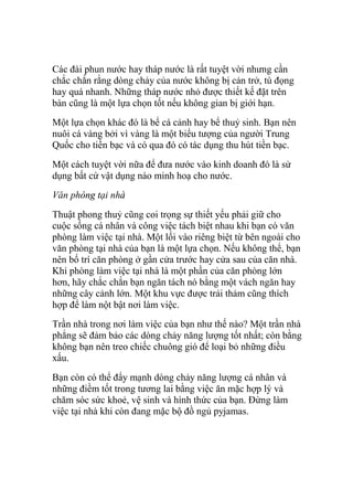 Các đài phun nước hay tháp nước là rất tuyệt vời nhưng cần
chắc chắn rằng dòng chảy của nước không bị cản trở, tù đọng
hay quá nhanh. Những tháp nước nhỏ được thiết kế đặt trên
bàn cũng là một lựa chọn tốt nếu không gian bị giới hạn.
Một lựa chọn khác đó là bể cá cảnh hay bể thuỷ sinh. Bạn nên
nuôi cá vàng bởi vì vàng là một biểu tượng của người Trung
Quốc cho tiền bạc và có qua đó có tác dụng thu hút tiền bạc.
Một cách tuyệt vời nữa để đưa nước vào kinh doanh đó là sử
dụng bất cứ vật dụng nào minh hoạ cho nước.
Văn phòng tại nhà
Thuật phong thuỷ cũng coi trọng sự thiết yếu phải giữ cho
cuộc sống cá nhân và công việc tách biệt nhau khi bạn có văn
phòng làm việc tại nhà. Một lối vào riêng biệt từ bên ngoài cho
văn phòng tại nhà của bạn là một lựa chọn. Nếu không thể, bạn
nên bố trí căn phòng ở gần cửa trước hay cửa sau của căn nhà.
Khi phòng làm việc tại nhà là một phần của căn phòng lớn
hơn, hãy chắc chắn bạn ngăn tách nó bằng một vách ngăn hay
những cây cảnh lớn. Một khu vực được trải thảm cũng thích
hợp để làm nột bật nơi làm việc.
Trần nhà trong nơi làm việc của bạn như thế nào? Một trần nhà
phẳng sẽ đảm bảo các dòng chảy năng lượng tốt nhất; còn bằng
không bạn nên treo chiếc chuông gió để loại bỏ những điều
xấu.
Bạn còn có thể đẩy mạnh dòng chảy năng lượng cá nhân và
những điềm tốt trong tương lai bằng việc ăn mặc hợp lý và
chăm sóc sức khoẻ, vệ sinh và hình thức của bạn. Đừng làm
việc tại nhà khi còn đang mặc bộ đồ ngủ pyjamas.
 