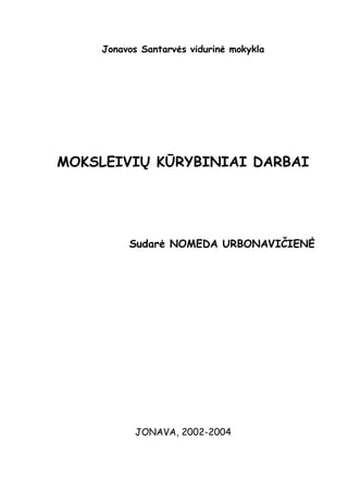 Jonavos Santarvės vidurinė mokykla




MOKSLEIVIŲ KŪRYBINIAI DARBAI




         Sudarė NOMEDA URBONAVIČIENĖ




          JONAVA, 2002-2004
 