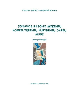 JONAVOS „NERIES“ PAGRINDINĖ MOKYKLA




                 JONAVOS RAJONO MOKINIŲ
               KOMPIUTERINIŲ KŪRYBINIŲ DARBŲ
                           MUGĖ
                                       darbų katalogas


 JONAVOS PAGRINDINĖ MOKYKLA


    KVIEČIAME DALYVAUTI
KINIŲ KOMPIUTERINIŲ KŪRYBINIŲ
       DARBŲ MUGĖJE



       Jonava, 2005-02-2,3




                                     JONAVA, 2008-03-05
 