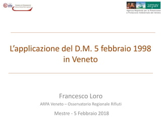 Francesco Loro
ARPA Veneto – Osservatorio Regionale Rifiuti
Mestre - 5 Febbraio 2018
L’applicazione del D.M. 5 febbraio 1998
in Veneto
 