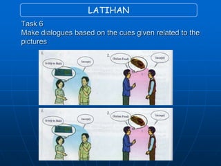 LATIHAN
Task 6
Make dialogues based on the cues given related to the
pictures
 