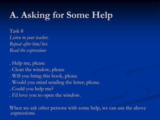 A. Asking for Some Help
Task 8
Listen to your teacher.
Repeat after him/her.
Read the expressions

. Help me, please
. Clean the window, please
. Will you bring this book, please
. Would you mind sending the letter, please.
. Could you help me?
. I’d love you to open the window.

When we ask other persons with some help, we can use the above
expressions.
 