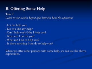 B. Offering Some Help
Task 9
Listen to your teacher. Repeat after him/her. Read the expressions

. Let me help you.
. Do you like any help?
. Can I help you?/May I help you?
. What can I do for you?
. What can I do to help you?
. Is there anything I can do to help you?

When we offer other persons with some help, we can use the above
expressions.
 