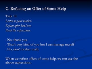 C. Refusing an Offer of Some Help
Task 10
Listen to your teacher.
Repeat after him/her.
Read the expressions

. No, thank you
. That’s very kind of you but I can manage myself
. No, don’t bother really

When we refuse offers of some help, we can use the
above expressions.
 