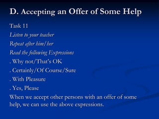 D. Accepting an Offer of Some Help
Task 11
Listen to your teacher
Repeat after him/her
Read the following Expressions
. Why not/That’s OK
. Certainly/Of Course/Sure
. With Pleasure
. Yes, Please
When we accept other persons with an offer of some
help, we can use the above expressions.
 