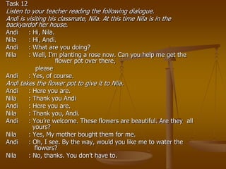 Task 12
Listen to your teacher reading the following dialogue.
Andi is visiting his classmate, Nila. At this time Nila is in the
backyardof her house.
Andi      : Hi, Nila.
Nila      : Hi, Andi.
Andi      : What are you doing?
Nila      : Well, I’m planting a rose now. Can you help me get the
                      flower pot over there,
             please
Andi      : Yes, of course.
Andi takes the flower pot to give it to Nila.
Andi      : Here you are.
Nila      : Thank you Andi
Andi      : Here you are.
Nila      : Thank you, Andi.
Andi      : You’re welcome. These flowers are beautiful. Are they all
            yours?
Nila      : Yes, My mother bought them for me.
Andi      : Oh, I see. By the way, would you like me to water the
             flowers?
Nila      : No, thanks. You don’t have to.
 