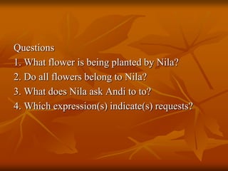 Questions
1. What flower is being planted by Nila?
2. Do all flowers belong to Nila?
3. What does Nila ask Andi to to?
4. Which expression(s) indicate(s) requests?
 