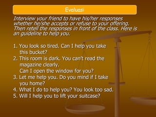Evaluasi
Interview your friend to have his/her responses
whether he/she accepts or refuse to your offering.
Then retell the responses in front of the class. Here is
an guideline to help you.

1. You look so tired. Can I help you take
   this bucket?
2. This room is dark. You can’t read the
   magazine clearly.
   Can I open the window for you?
3. Let me help you. Do you mind if I take
   you home?
4. What I do to help you? You look too sad.
5. Will I help you to lift your suitcase?
 