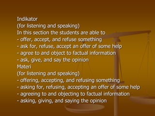 Indikator
(for listening and speaking)
In this section the students are able to
- offer, accept, and refuse something
- ask for, refuse, accept an offer of some help
- agree to and object to factual information
- ask, give, and say the opinion
Materi
(for listening and speaking)
- offering, accepting, and refusing something
- asking for, refusing, accepting an offer of some help
- agreeing to and objecting to factual information
- asking, giving, and saying the opinion
 