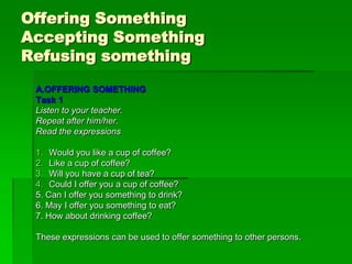 Offering Something
Accepting Something
Refusing something
 A.OFFERING SOMETHING
 Task 1
 Listen to your teacher.
 Repeat after him/her.
 Read the expressions

 1. Would you like a cup of coffee?
 2. Like a cup of coffee?
 3. Will you have a cup of tea?
 4. Could I offer you a cup of coffee?
 5. Can I offer you something to drink?
 6. May I offer you something to eat?
 7. How about drinking coffee?

 These expressions can be used to offer something to other persons.
 