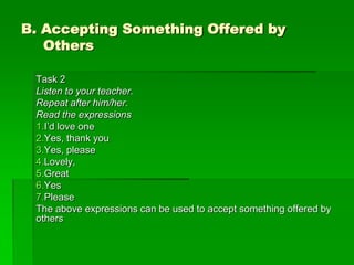 B. Accepting Something Offered by
   Others

 Task 2
 Listen to your teacher.
 Repeat after him/her.
 Read the expressions
 1.I’d love one
 2.Yes, thank you
 3.Yes, please
 4.Lovely,
 5.Great
 6.Yes
 7.Please
 The above expressions can be used to accept something offered by
 others
 
