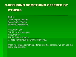 C.REFUSING SOMETHING OFFERED BY
 OTHERS

 Task 3
 Listen to your teacher.
 Repeat after him/her.
 Read the expressions

 1.No, thank you
 2.Not for me, thank you
 3.No, thanks
 4.Not this time, thanks
 5.That’s very kind, but I won’t. Thank you.

 When we refuse something offered by other persons, we can use the
 above expressions.
 