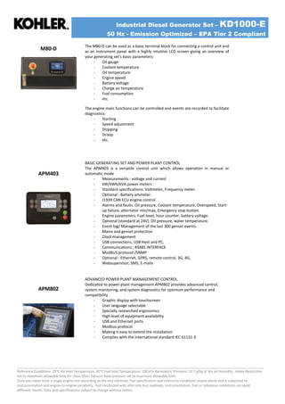 Industrial Diesel Generator Set – KD1000-E
50 Hz - Emission Optimized – EPA Tier 2 Compliant
Reference Conditions: 25°C Air Inlet Temperature, 40°C Fuel Inlet Temperature, 100 kPa Barometric Pressure; 10.7 g/kg of dry air Humidity. Intake Restriction
set to maximum allowable limit for clean filter; Exhaust Back pressure set to maximum allowable limit.
Data was taken from a single engine test according to the test methods, fuel specification and reference conditions stated above and is subjected to
instrumentation and engine-to-engine variability. Test conducted with alternate test methods, instrumentation, fuel or reference conditions can yield
different results. Data and specifications subject to change without notice.
M80-D
The M80-D can be used as a basic terminal block for connecting a control unit and
as an instrument panel with a highly intuitive LCD screen giving an overview of
your generating set's basic parameters:
- Oil gauge
- Coolant temperature
- Oil temperature
- Engine speed
- Battery voltage
- Charge air temperature
- Fuel consumption
- etc.
The engine main functions can be controlled and events are recorded to facilitate
diagnostics:
- Starting
- Speed adjustment
- Stopping
- Droop
- etc.
APM403
BASIC GENERATING SET AND POWER PLANT CONTROL
The APM403 is a versatile control unit which allows operation in manual or
automatic mode
- Measurements : voltage and current
- kW/kWh/kVA power meters
- Standard specifications: Voltmeter, Frequency meter.
- Optional : Battery ammeter.
- J1939 CAN ECU engine control
- Alarms and faults: Oil pressure, Coolant temperature, Overspeed, Start-
up failure, alternator min/max, Emergency stop button.
- Engine parameters: Fuel level, hour counter, battery voltage.
- Optional (standard at 24V): Oil pressure, water temperature.
- Event log/ Management of the last 300 genset events.
- Mains and genset protection
- Clock management
- USB connections, USB Host and PC,
- Communications : RS485 INTERFACE
- ModBUS protocol /SNMP
- Optional : Ethernet, GPRS, remote control, 3G, 4G,
- Websupervisor, SMS, E-mails
APM802
ADVANCED POWER PLANT MANAGEMENT CONTROL
Dedicated to power plant management APM802 provides advanced control,
system monitoring, and system diagnostics for optimum performance and
compatibility
- Graphic display with touchscreen
- User language selectable
- Specially researched ergonomics
- High level of equipment availability
- USB and Ethernet ports
- Modbus protocol
- Making it easy to extend the installation
- Complies with the international standard IEC 61131-3
 