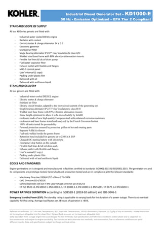 Industrial Diesel Generator Set – KD1000-E
50 Hz - Emission Optimized – EPA Tier 2 Compliant
Reference Conditions: 25°C Air Inlet Temperature, 40°C Fuel Inlet Temperature, 100 kPa Barometric Pressure; 10.7 g/kg of dry air Humidity. Intake Restriction
set to maximum allowable limit for clean filter; Exhaust Back pressure set to maximum allowable limit.
Data was taken from a single engine test according to the test methods, fuel specification and reference conditions stated above and is subjected to
instrumentation and engine-to-engine variability. Test conducted with alternate test methods, instrumentation, fuel or reference conditions can yield
different results. Data and specifications subject to change without notice.
STANDARD SCOPE OF SUPPLY
All our KD Series gensets are fitted with:
- Industrial water cooled DIESEL engine
- Radiator with coolant
- Electric starter & charge alternator 24 V D.C
- Electronic governor
- Standard air filter
- Single bearing alternator IP 23 T° rise/ insulation to class H/H
- Welded steel base frame with 80% vibration attenuation mounts
- Flexible fuel lines & lub oil drain pump
- Fuel water separator filter
- Exhaust outlet with flexible and flanges
- M80-D control panel
- User’s manual (1 copy)
- Packing under plastic film
- Delivered with oil
- Delivered with antifreeze liquid
STANDARD DELIVERY
All our gensets are fitted with:
- Industrial water-cooled DIESEL engine
- Electric starter & charge alternator
- Standard air filter
- Electric circuit breaker, adapted to the short-circuit current of the generating set
- Single bearing alternator IP 23 T° rise/ insulation to class H/H
- Welded steel base frame with 85% vibration attenuation mounts
- frame height optimized to allow it to be moved safely by forklift
- enclosure made of new high-quality European steel with enhanced corrosion resistance
- enclosures and base frames tested and analyzed by the French Corrosion Institut
- 100% of tanks tested for permeability
- Personal protection ensured by protective grilles on hot and rotating parts
- Separate 9 dB(A) silencer
- Fuel tank welded inside the genset frame
- Retention bund included for gensets up to 250 kVA ESP
- Charged DC starting battery with electrolyte
- Emergency stop button on the outside
- Flexible fuel lines & lub oil drain cock
- Exhaust outlet with flexible and flanges
- User’s manual (1 copy)
- Packing under plastic film
- Delivered with oil and antifreeze liquid
CODES AND STANDARDS
Engine-generators set is designed and manufactured in facilities certified to standards ISO9001:2015 & ISO14001:2015. The generator sets and
its components are prototype-tested, factory built and production tested and are in compliance with the relevant standards:
- Machinery Directive 2006/42/EC of May 17th 2006
- EMC Directive2014/30/UE
- Safety objectives set out in the Low Voltage Directive 2014/35/UE
- EN ISO 8528-13, EN 60034-1, EN 61000-6-1, EN 61000-6-2, EN 61000-6-3, EN 55011, EN 1679-1 et EN 60204-1
POWER RATINGS DEFINITION according to ISO8528-1 (2018-02 edition) and ISO-3046-1
Emergency Standby Power (ESP): The standby rating is applicable to varying loads for the duration of a power outage. There is no overload
capability for this rating. Average load factor per 24 hours of operation is <85%.
 